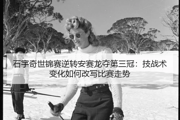 石宇奇世锦赛逆转安赛龙夺第三冠：技战术变化如何改写比赛走势